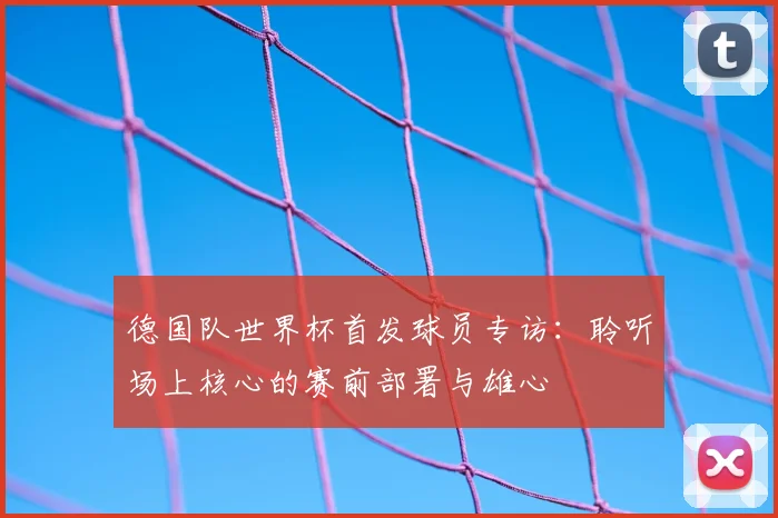 德国队世界杯首发球员专访：聆听场上核心的赛前部署与雄心