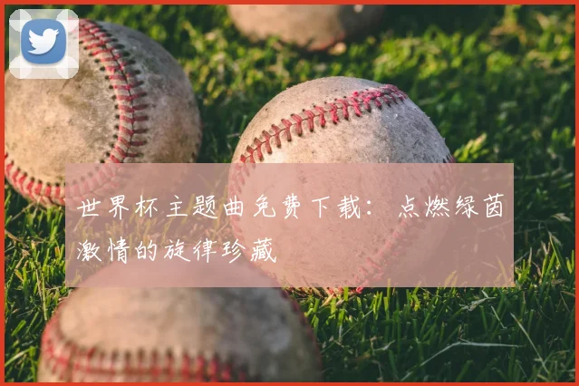 世界杯主题曲免费下载：点燃绿茵激情的旋律珍藏