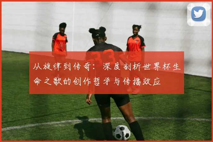从旋律到传奇：深度剖析世界杯生命之歌的创作哲学与传播效应