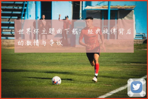 世界杯主题曲下载：经典旋律背后的激情与争议