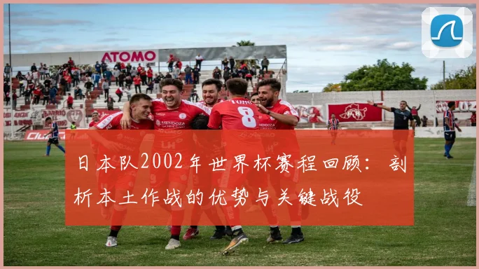 日本队2002年世界杯赛程回顾:剖析本土作战的优势与关键战役