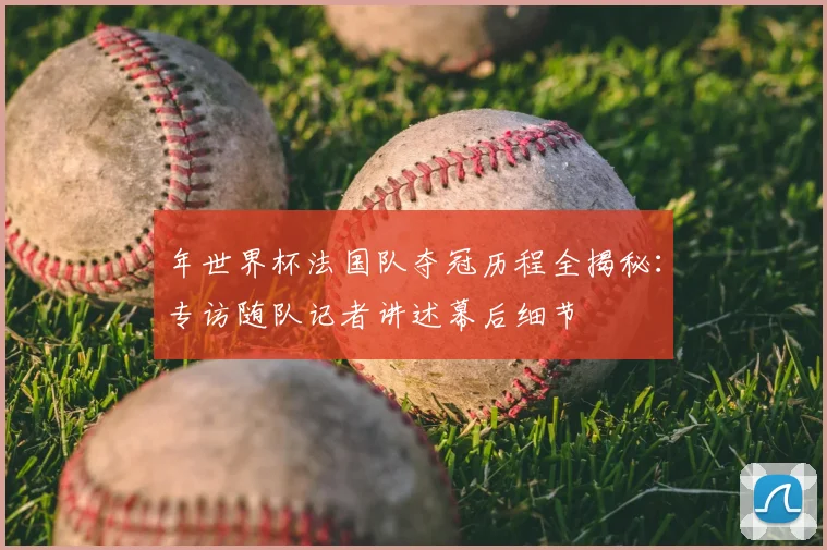年世界杯法国队夺冠历程全揭秘:专访随队记者讲述幕后细节