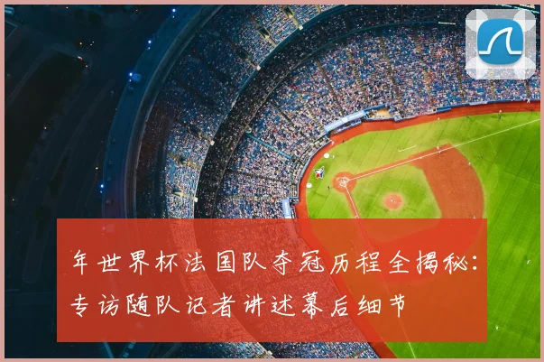 年世界杯法国队夺冠历程全揭秘:专访随队记者讲述幕后细节