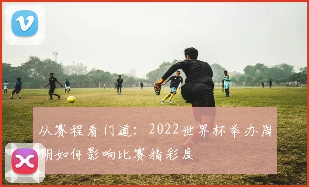 从赛程看门道:2022世界杯举办周期如何影响比赛精彩度