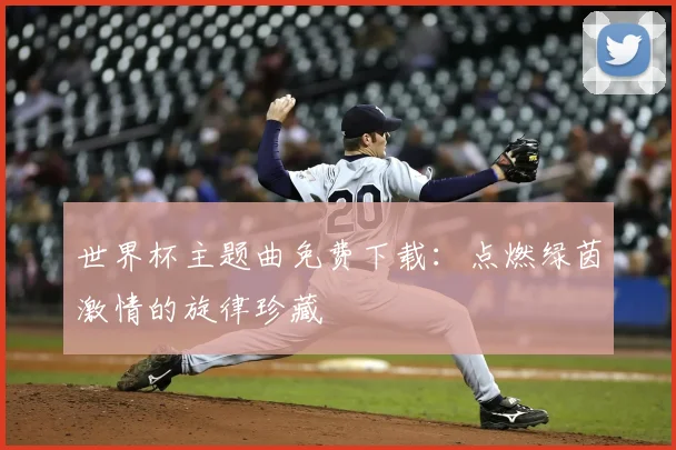 世界杯主题曲免费下载：点燃绿茵激情的旋律珍藏