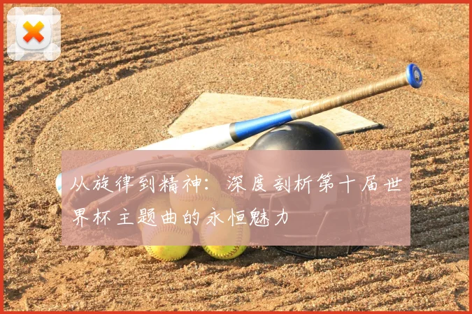 从旋律到精神：深度剖析第十届世界杯主题曲的永恒魅力