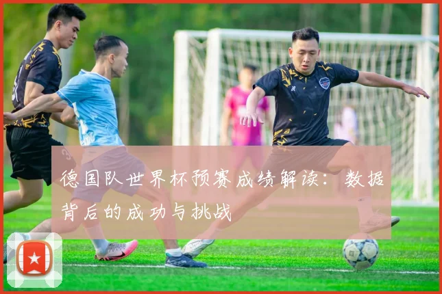 德国队世界杯预赛成绩解读:数据背后的成功与挑战