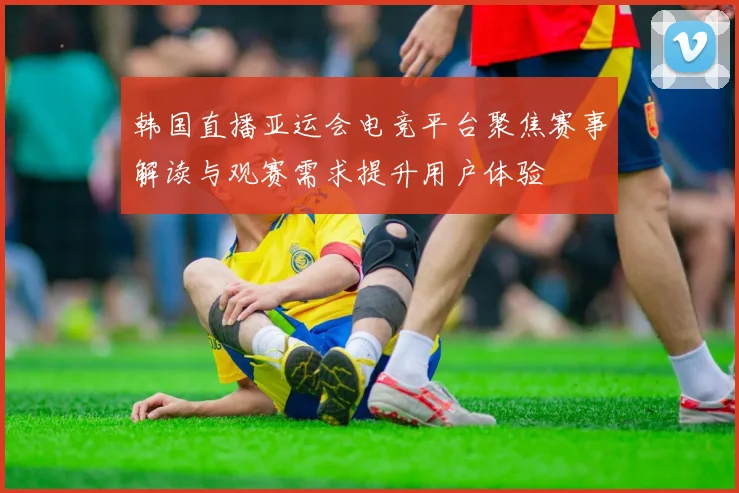 韩国直播亚运会电竞平台聚焦赛事解读与观赛需求提升用户体验