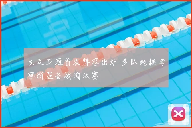 女足亚冠首发阵容出炉 多队轮换考察新星备战淘汰赛