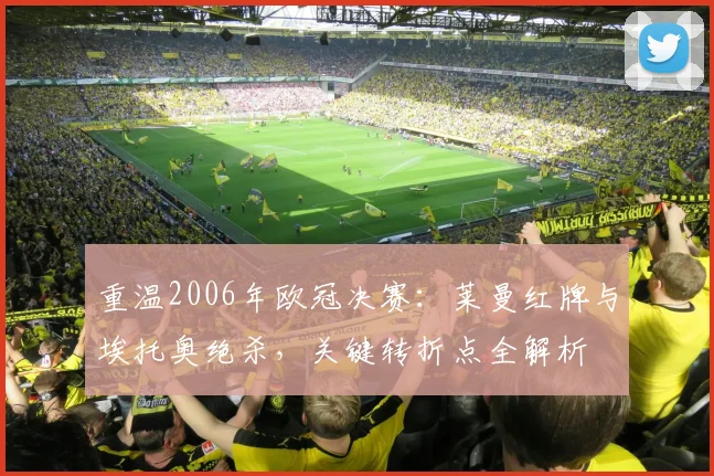 重温2006年欧冠决赛：莱曼红牌与埃托奥绝杀，关键转折点全解析