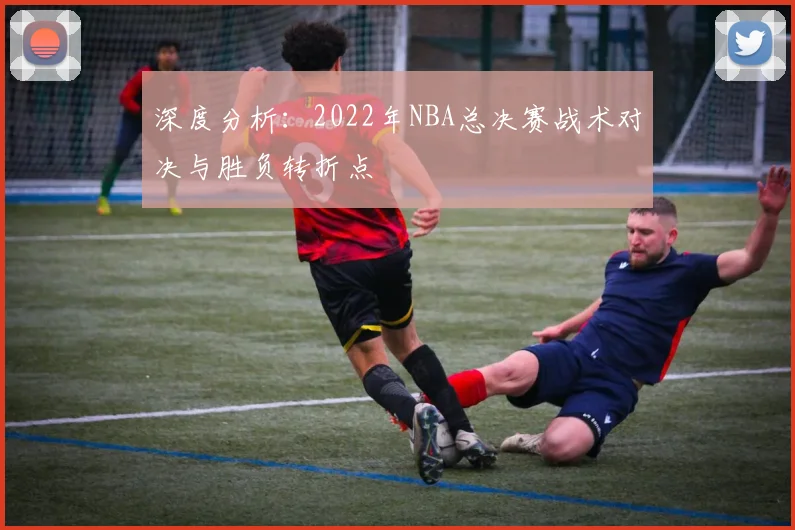 深度分析：2022年NBA总决赛战术对决与胜负转折点