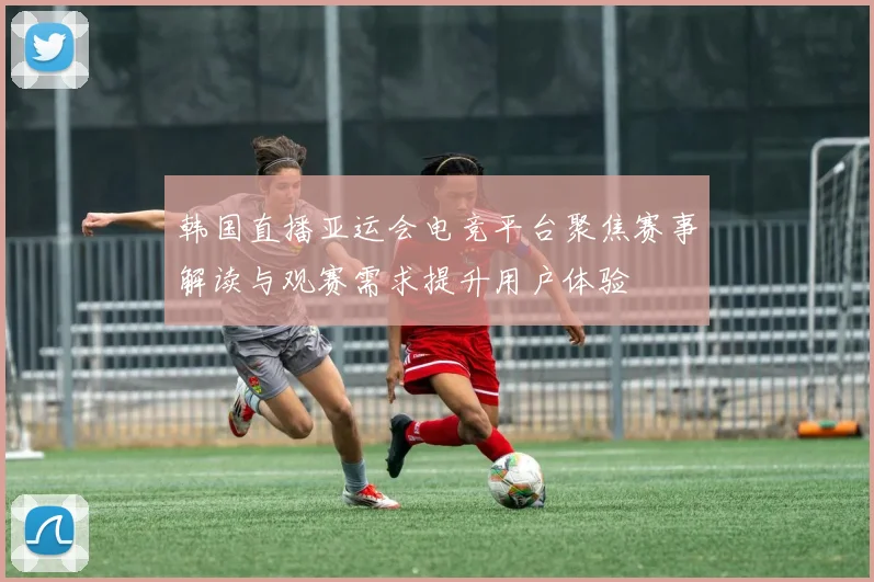 韩国直播亚运会电竞平台聚焦赛事解读与观赛需求提升用户体验