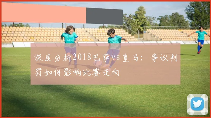 深度分析2018巴萨vs皇马：争议判罚如何影响比赛走向